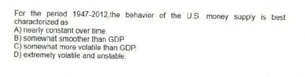For the period 1947-2012,the behavior of the U.S. money supply is best characterized as
A) nearly constant over time.
B) somewhat smoother than GDP.
C) somewhat more volatile than GDP.
D) extremely volatile and unstable.