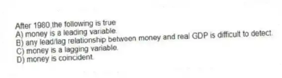 After 1980,the following is true
A) money is a leading variable.
B) any lead/lag relationship between money and real GDP is difficult to detect.
C) money is a lagging variable.
D) money is coincident.
