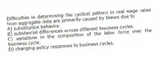 Difficulties in determining the cyclical pattern in real wage rates from aggregate data are primarily caused by biases due to
A) substitution behavior.
B) substantial differences across different business cycles.
C) variations in the composition of the labor force over the business cycle.
D) changing policy responses to business cycles.
