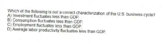 Which of the following is not a correct characterization of the U.S. business cycle?
A) Investment fluctuates less than GDP.
B) Consumption fluctuates less than GDP.
C) Employment fluctuates less than GDP.
D) Average labor productivity fluctuates less than GDP.