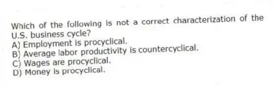 Which of the following is not a correct characterization of the U.S. business cycle?
A) Employment is procyclical.
B) Average labor productivity is countercyclical.
C) Wages are procyclical.
D) Money is procyclical.