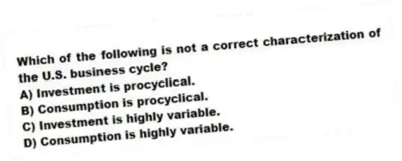 Which of the following is not a correct characterization of the U.S. business cycle?
A) Investment is procyclical.
B) Consumption is procyclical.
C) Investment is highly variable.
D) Consumption is highly variable.