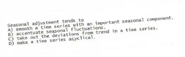 Seasonal adjustment tends to
A) smooth a time series with an important seasonal component.
B) accentuate seasonal fluctuations.
C) take out the deviations from trend in a time series.
D) make a time series acyclical.