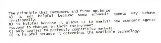 The principle that consumers and firms optimize
A) is not helpful because some economic agents may behave irrationally.
B) is helpful because it allows us to analyze how economic agents respond to changes in their environment.
C) only applies to perfectly competitive markets.
D) is helpful because it determines the available technology.
