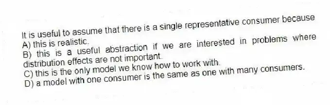 It is useful to assume that there is a single representative consumer because
A) this is realistic.
B) this is a useful abstraction if we are interested in problems where distribution effects are not important.
C) this is the only model we know how to work with.
D) a model with one consumer is the same as one with many consumers.