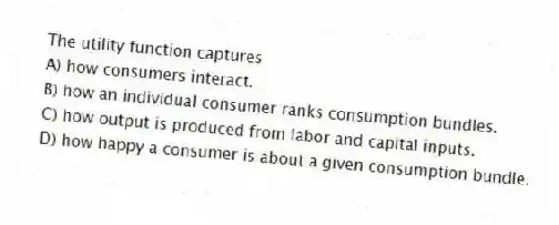 The utility function captures
A) how consumers interact.
B) how an individual consumer ranks consumption bundles.
C) how output is produced from labor and capital inputs.
D) how happy a consumer is about a given consumption bundle.