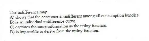 The indifference map
A) shows that the consumer is indifferent among all consumption bundles.
B) is an individual indifference curve.
C) captures the same information as the utility function.
D) is impossible to derive from the utility function.