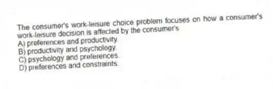 The consumer's work-leisure choice problem focuses on how a consumer's work-leisure decision is affected by the consumer's
A) preferences and productivity.
B) productivity and psychology.
C) psychology and preferences.
D) preferences and constraints.