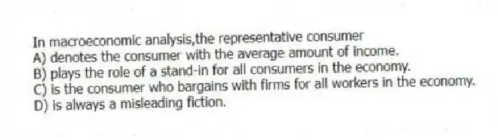 In macroeconomic analysis,the representative consumer
A) denotes the consumer with the average amount of income.
B) plays the role of a stand-in for all consumers in the economy.
C) is the consumer who bargains with firms for all workers in the economy.
D) is always a misleading fiction.
