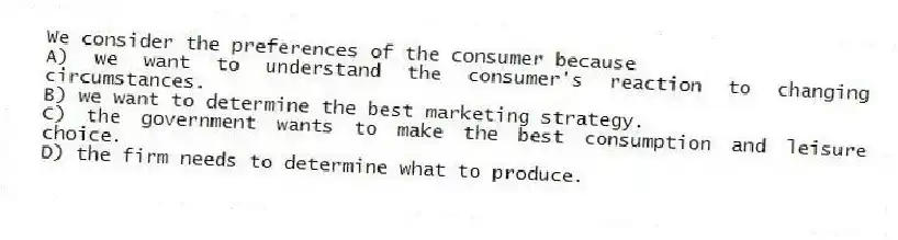 We consider the preferences of the consumer because
A) we want to understand the consumer's reaction to changing circumstances.
B) we want to determine the best marketing strategy.
C) the government wants to make the best consumption and leisure choice.
D) the firm needs to determine what to produce.