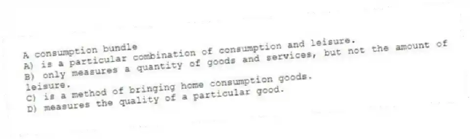 A consumption bundle
A) is a particular combination of consumption and leisure.
B) only measures a quantity of goods and services, but not the amount of leisure.
C) is a method of bringing home consumption goods.
D) measures the quality of a particular good.