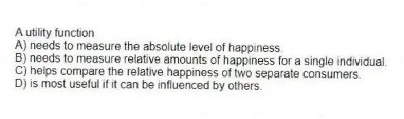 A utility function
A) needs to measure the absolute level of happiness.
B) needs to measure relative amounts of happiness for a single individual.
C) helps compare the relative happiness of two separate consumers.
D) is most useful if it can be influenced by others.