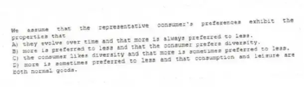 We assume that the representative consumer's preferences exhibit the properties that
A) they evolve over time and that more is always preferred to less.
B) more is preferred to less and that the consumer prefers diversity.
C) the consumer likes diversity and that more is sometimes preferred to less.
D) more is sometimes preferred to less and that consumption and leisure are both normal goods.