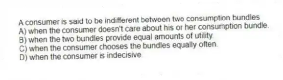 A consumer is said to be indifferent between two consumption bundles
A) when the consumer doesn't care about his or her consumption bundle.
B) when the two bundles provide equal amounts of utility.
C) when the consumer chooses the bundles equally often.
D) when the consumer is indecisive.