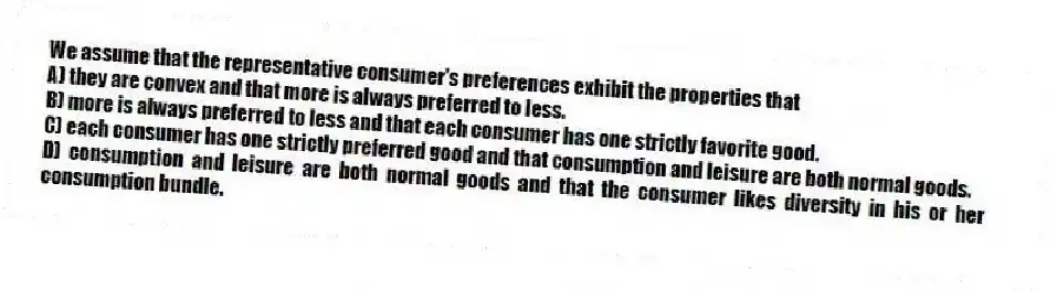 We assume that the representative consumer's preferences exhibit the properties that
A) they are convex and that more is always preferred to less.
B) more is always preferred to less and that each consumer has one strictly favorite good.
C) each consumer has one strictly preferred good and that consumption and leisure are both normal goods.
D) consumption and leisure are both normal goods and that the consumer likes diversity in his or her consumption bundle.