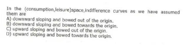 In the (consumption,leisure)space,indifference curves as we have assumed them are
A) downward sloping and bowed out of the origin.
B) downward sloping and bowed towards the origin.
C) upward sloping and bowed out of the origin.
D) upward sloping and bowed towards the origin.