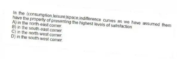 In the (consumption,leisure)space,indifference curves as we have assumed them have the property of presenting the highest levels of satisfaction
A) in the north-east corner.
B) in the south-east corner.
C) in the north-west corner.
D) in the south-west corner.