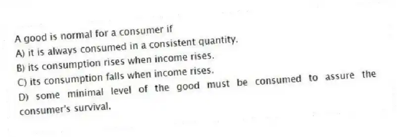 A good is normal for a consumer if
A) it is always consumed in a consistent quantity.
B) its consumption rises when income rises.
C) its consumption falls when income rises.
D) some minimal level of the good must be consumed to assure the consumer's survival.