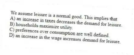 We assume leisure is a normal good. This implies that
A) an increase in taxes decreases the demand for leisure.
B) households maximize utility.
C) preferences over consumption are well defined.
D) an increase in the wage increases demand for leisure.