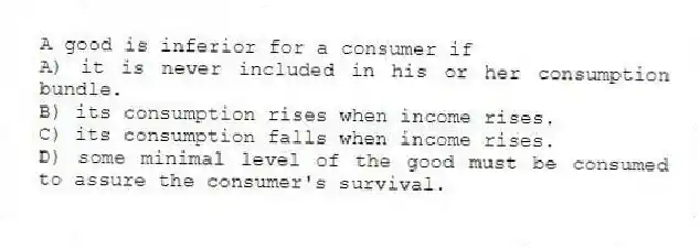 A good is inferior for a consumer if
A) it is never included in his or her consumption bundle.
B) its consumption rises when income rises.
C) its consumption falls when income rises.
D) some minimal level of the good must be consumed to assure the consumer's survival.
