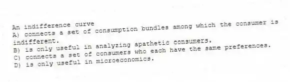 An indifference curve
A) connects a set of consumption bundles among which the consumer is indifferent.
B) is only useful in analyzing apathetic consumers.
C) connects a set of consumers who each have the same preferences.
D) is only useful in microeconomics.