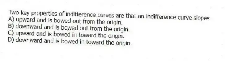 Two key properties of indifference curves are that an indifference curve slopes
A) upward and is bowed out from the origin.
B) downward and is bowed out from the origin.
C) upward and is bowed in toward the origin.
D) downward and is bowed in toward the origin.