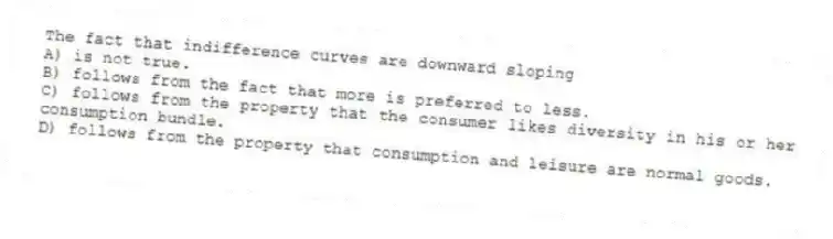 The fact that indifference curves are downward sloping
A) is not true.
B) follows from the fact that more is preferred to less.
C) follows from the property that the consumer likes diversity in his or her consumption bundle.
D) follows from the property that consumption and leisure are normal goods.