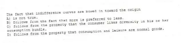 The fact that indifference curves are bowed in toward the origin
A) is not true.
B) follows from the fact that more is preferred to less.
C) follows from the property that the consumer likes diversity in his or her consumption bundle.
D) follows from the property that consumption and leisure are normal goods.