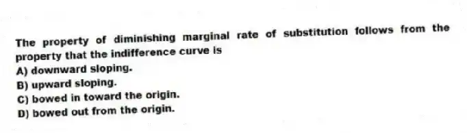 The property of diminishing marginal rate of substitution follows from the property that the indifference curve is
A) downward sloping.
B) upward sloping.
C) bowed in toward the origin.
D) bowed out from the origin.