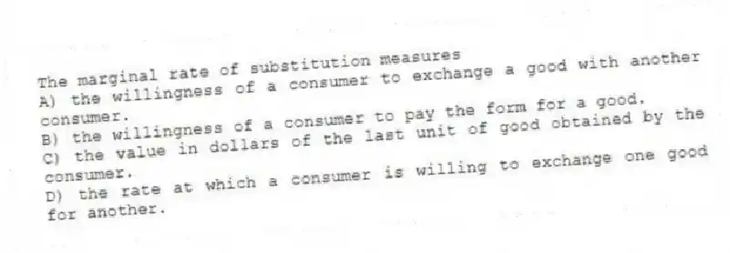 The marginal rate of substitution measures
A) the willingness of a consumer to exchange a good with another consumer.
B) the willingness of a consumer to pay the form for a good.
C) the value in dollars of the last unit of good obtained by the consumer.
D) the rate at which a consumer is willing to exchange one good for another.