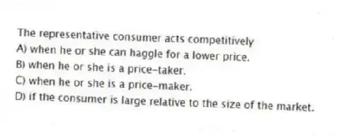 The representative consumer acts competitively
A) when he or she can haggle for a lower price.
B) when he or she is a price-taker.
C) when he or she is a price-maker.
D) if the consumer is large relative to the size of the market.
