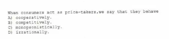 When consumers act as price-takers,we say that they behave
A) cooperatively.
B) competitively.
C) monopsonistically.
D) irrationally.