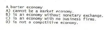 A barter economy
A) cannot be a market economy.
B) is an economy without monetary exchange.
C) is an economy with no business firms.
D) is not a competitive economy.