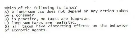 Which of the following is false?
A) a lump-sum tax does not depend on any action taken by a consumer.
B) in practice, no taxes are lump-sum.
C) lump-sum taxes are realistic.
D) all taxes have distorting effects on the behavior of economic agents.