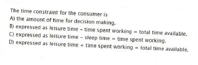 The time constraint for the consumer is
A) the amount of time for decision making.
B) expressed as leisure time - time spent working = total time available.
C) expressed as leisure time - sleep time = time spent working.
D) expressed as leisure time + time spent working = total time available.