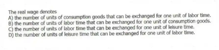 The real wage denotes
A) the number of units of consumption goods that can be exchanged for one unit of labor time.
B) the number of units of labor time that can be exchanged for one unit of consumption goods.
C) the number of units of labor time that can be exchanged for one unit of leisure time.
D) the number of units of leisure time that can be exchanged for one unit of labor time.