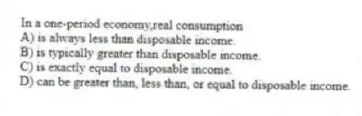 In a one-period economy,real consumption
A) is always less than disposable income.
B) is typically greater than disposable income.
C) is exactly equal to disposable income.
D) can be greater than, less than, or equal to disposable income.
