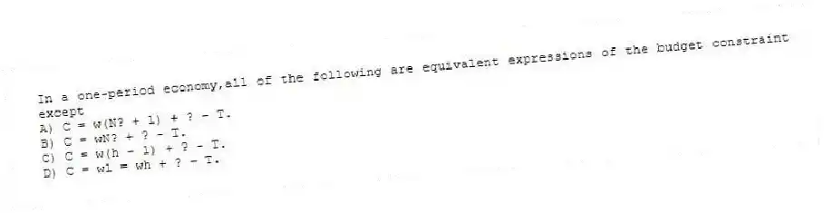 In a one-period economy,all of the following are equivalent expressions of the budget constraint except
A) C = w(N? + l) + ? - T.
B) C = wN? + ? - T.
C) C = w(h - l) + ? - T.
D) C = wl = wh + ? - T.