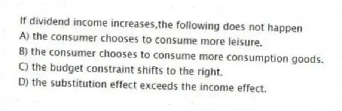 If dividend income increases,the following does not happen
A) the consumer chooses to consume more leisure.
B) the consumer chooses to consume more consumption goods.
C) the budget constraint shifts to the right.
D) the substitution effect exceeds the income effect.