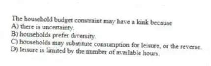 The household budget constraint may have a kink because
A) there is uncertainty.
B) households prefer diversity.
C) households may substitute consumption for leisure, or the reverse.
D) leisure is limited by the number of available hours.