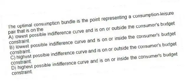 The optimal consumption bundle is the point representing a consumption-leisure pair that is on the
A) lowest possible indifference curve and is on or outside the consumer's budget constraint.
B) lowest possible indifference curve and is on or inside the consumer's budget constraint.
C) highest possible indifference curve and is on or outside the consumer's budget constraint.
D) highest possible indifference curve and is on or inside the consumer's budget constraint.