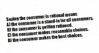 Saying the consumer is rational means
A) the consumer is a stand-in for all consumers.
B) the consumer is getting rationed.
C) the consumer makes reasonable choices.
D) the consumer makes the best choices.