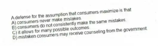 A defense for the assumption that consumers maximize is that
A) consumers never make mistakes.
B) consumers do not consistently make the same mistakes.
C) it allows for many possible outcomes.
D) mistaken consumers may receive counseling from the government.