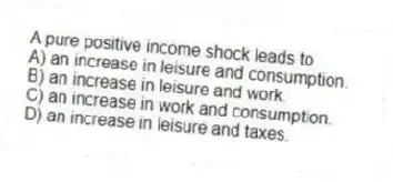 A pure positive income shock leads to
A) an increase in leisure and consumption.
B) an increase in leisure and work.
C) an increase in work and consumption.
D) an increase in leisure and taxes.