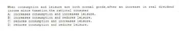 When consumption and leisure are both normal goods,after an increase in real dividend income minus taxation,the rational consumer
A) increases consumption and increases leisure.
B) increases consumption and reduces leisure.
C) reduces consumption and increases leisure.
D) reduces consumption and reduces leisure.
