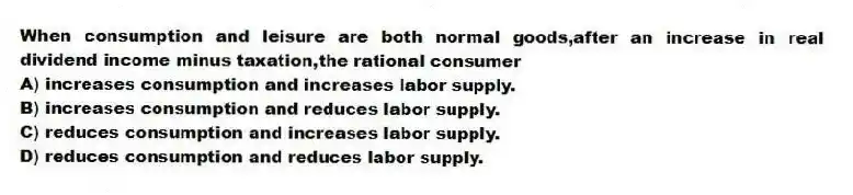 When consumption and leisure are both normal goods,after an increase in real dividend income minus taxation,the rational consumer
A) increases consumption and increases labor supply.
B) increases consumption and reduces labor supply.
C) reduces consumption and increases labor supply.
D) reduces consumption and reduces labor supply.
