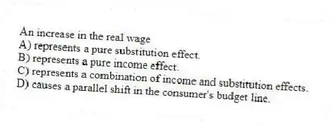 An increase in the real wage
A) represents a pure substitution effect.
B) represents a pure income effect.
C) represents a combination of income and substitution effects.
D) causes a parallel shift in the consumer's budget line.
