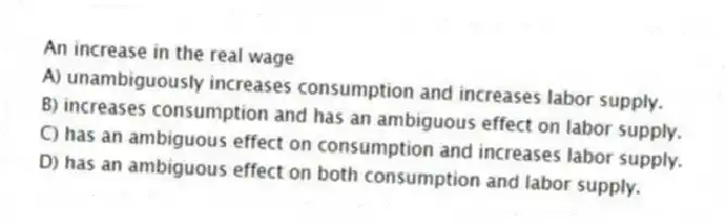 An increase in the real wage
A) unambiguously increases consumption and increases labor supply.
B) increases consumption and has an ambiguous effect on labor supply.
C) has an ambiguous effect on consumption and increases labor supply.
D) has an ambiguous effect on both consumption and labor supply.