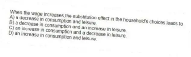 When the wage increases,the substitution effect in the household's choices leads to
A) a decrease in consumption and leisure.
B) a decrease in consumption and an increase in leisure.
C) an increase in consumption and a decrease in leisure.
D) an increase in consumption and leisure.