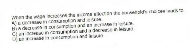 When the wage increases,the income effect on the household's choices leads to
A) a decrease in consumption and leisure.
B) a decrease in consumption and an increase in leisure.
C) an increase in consumption and a decrease in leisure.
D) an increase in consumption and leisure.